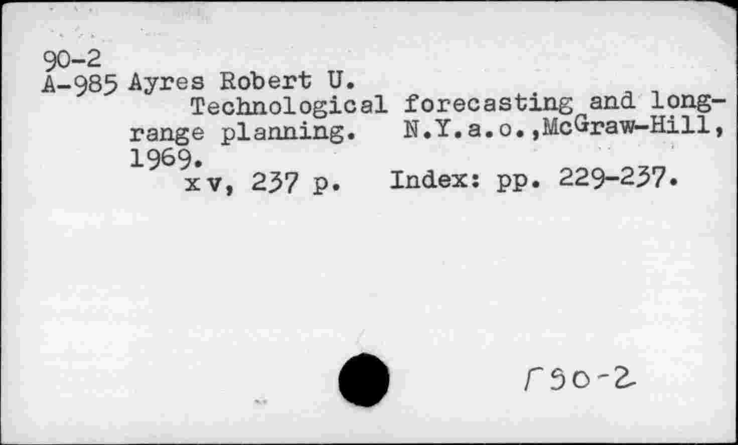 ﻿90-2
A-985 Ayres Robert U.
Technological forecasting and. long-range planning. N.Y.a.o.»McGraw-Hill, 1969.
xv, 257 p. Index: pp. 229-257«
r5O-2.